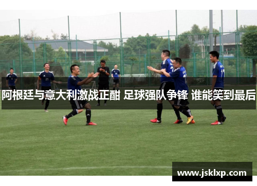 阿根廷与意大利激战正酣 足球强队争锋 谁能笑到最后