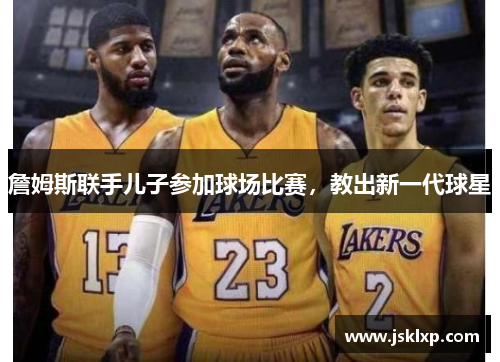 詹姆斯联手儿子参加球场比赛，教出新一代球星