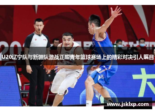 U20辽宁队与新疆队激战正酣青年篮球赛场上的精彩对决引人瞩目
