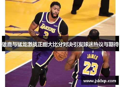 雄鹿与猛龙激战正酣大比分对决引发球迷热议与期待