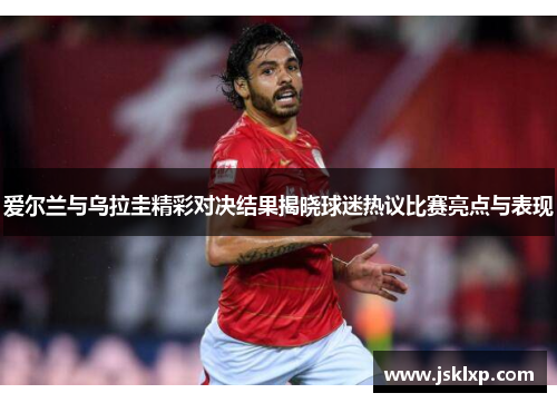 爱尔兰与乌拉圭精彩对决结果揭晓球迷热议比赛亮点与表现