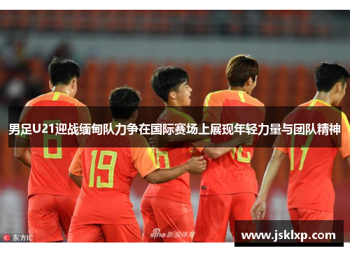 男足U21迎战缅甸队力争在国际赛场上展现年轻力量与团队精神